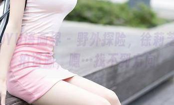 XIAOYU语画界 – 野外探险，徐莉芝的私拍资源，嗯…找不到方向